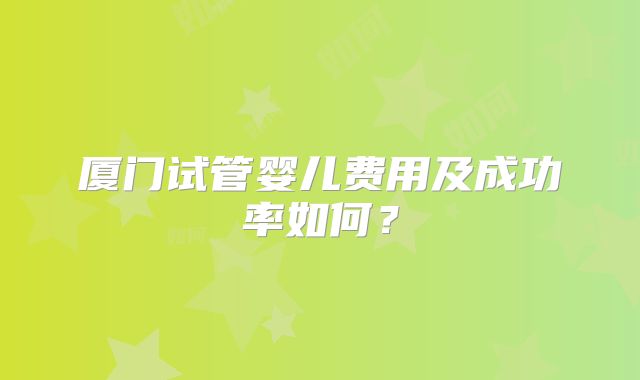 厦门试管婴儿费用及成功率如何?