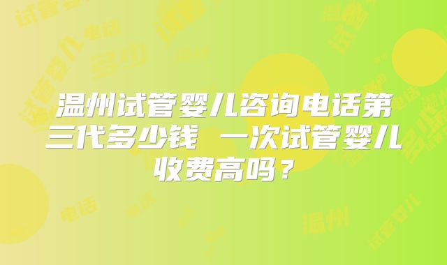 温州试管婴儿咨询电话第三代多少钱 一次试管婴儿收费高吗?