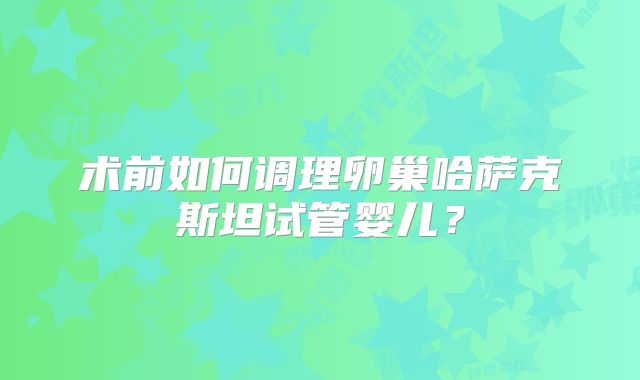 术前如何调理卵巢哈萨克斯坦试管婴儿？