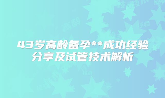 43岁高龄备孕**成功经验分享及试管技术解析