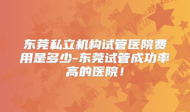 东莞私立机构试管医院费用是多少-东莞试管成功率高的医院!