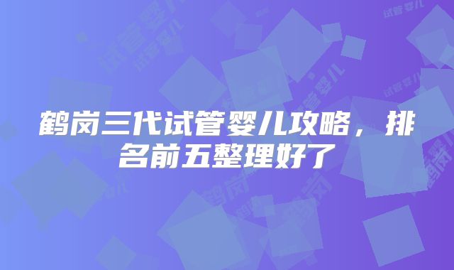鹤岗三代试管婴儿攻略,排名前五整理好了
