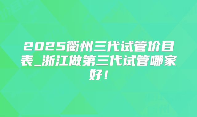 2025衢州三代试管价目表_浙江做第三代试管哪家好!