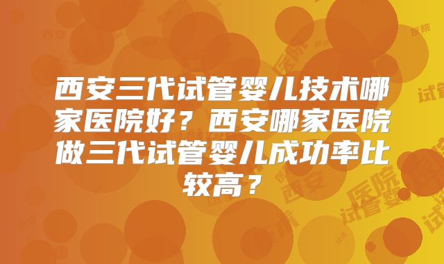 西安三代试管婴儿技术哪家医院好？西安哪家医院做三代试管婴儿成功率比较高？