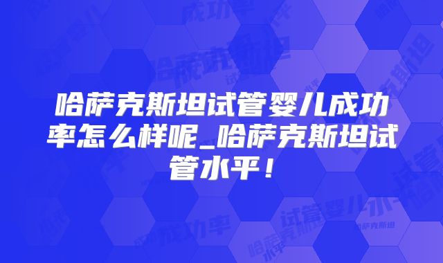 哈萨克斯坦试管婴儿成功率怎么样呢_哈萨克斯坦试管水平！