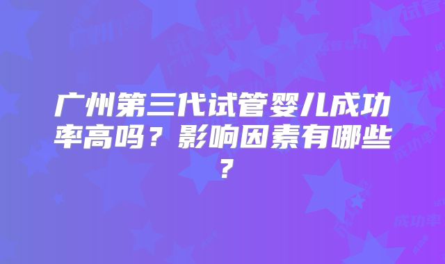 广州第三代试管婴儿成功率高吗?影响因素有哪些?