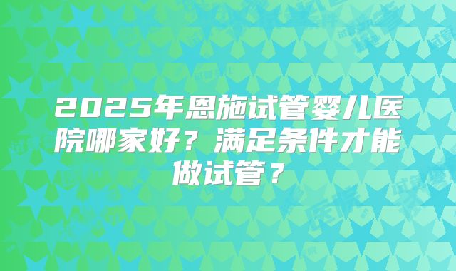 2025年恩施试管婴儿医院哪家好？满足条件才能做试管？