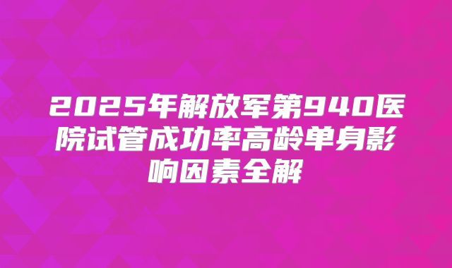 2025年解放军第940医院试管成功率高龄单身影响因素全解