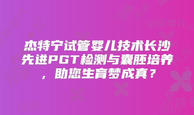 杰特宁试管婴儿技术长沙先进PGT检测与囊胚培养,助您生育梦成真?