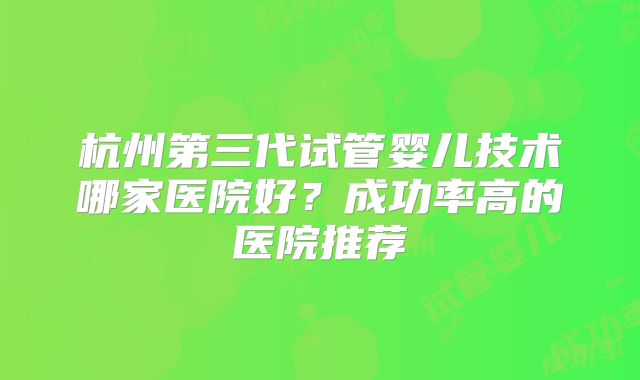 杭州第三代试管婴儿技术哪家医院好？成功率高的医院推荐