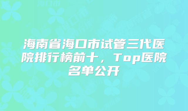 海南省海口市试管三代医院排行榜前十，Top医院名单公开
