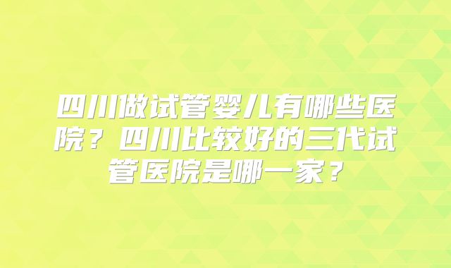 四川做试管婴儿有哪些医院?四川比较好的三代试管医院是哪一家?