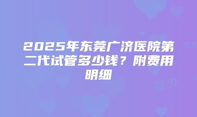 2025年东莞广济医院第二代试管多少钱?附费用明细