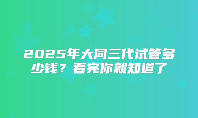 2025年大同三代试管多少钱?看完你就知道了