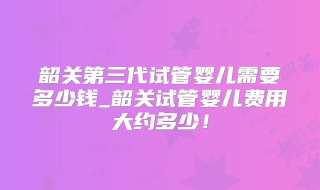 韶关第三代试管婴儿需要多少钱_韶关试管婴儿费用大约多少！