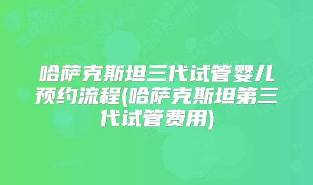哈萨克斯坦三代试管婴儿预约流程(哈萨克斯坦第三代试管费用)