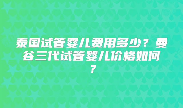 泰国试管婴儿费用多少?曼谷三代试管婴儿价格如何?