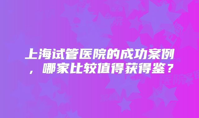 上海试管医院的成功案例,哪家比较值得获得鉴?