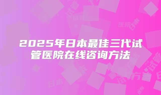 2025年日本最佳三代试管医院在线咨询方法