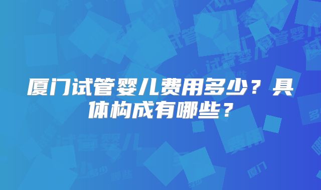 厦门试管婴儿费用多少?具体构成有哪些?