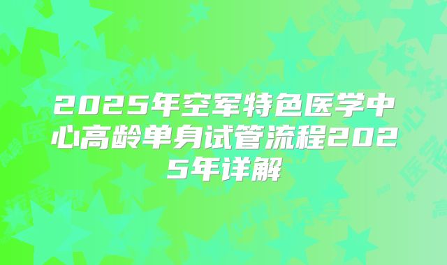 2025年空军特色医学中心高龄单身试管流程2025年详解