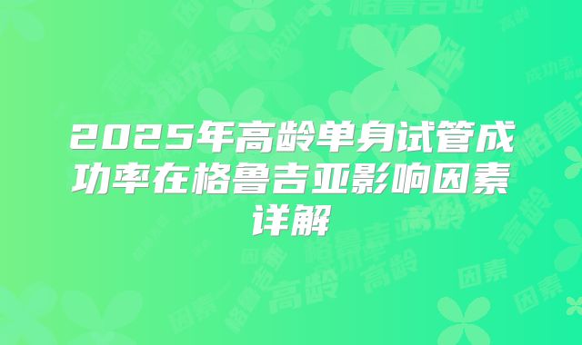 2025年高龄单身试管成功率在格鲁吉亚影响因素详解