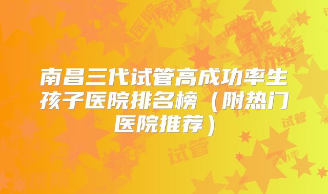 南昌三代试管高成功率生孩子医院排名榜(附热门医院推荐)