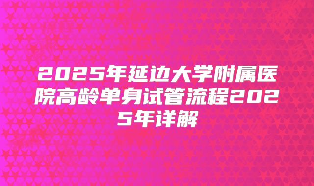 2025年延边大学附属医院高龄单身试管流程2025年详解