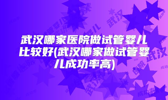 武汉哪家医院做试管婴儿比较好(武汉哪家做试管婴儿成功率高)