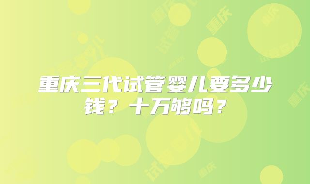 重庆三代试管婴儿要多少钱?十万够吗?