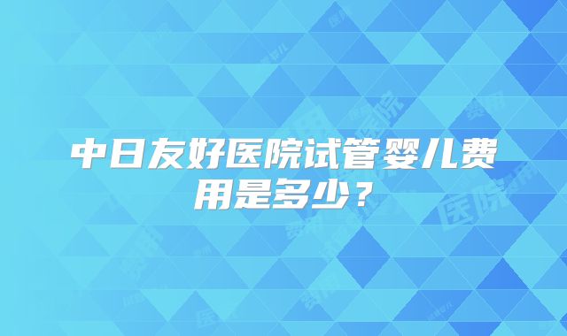 中日友好医院试管婴儿费用是多少?