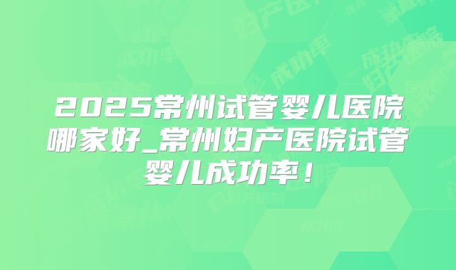 2025常州试管婴儿医院哪家好_常州妇产医院试管婴儿成功率!