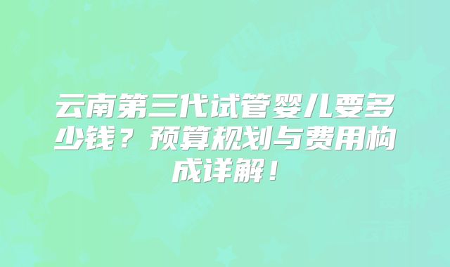 云南第三代试管婴儿要多少钱？预算规划与费用构成详解！