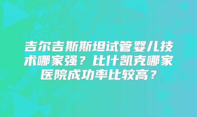 吉尔吉斯斯坦试管婴儿技术哪家强?比什凯克哪家医院成功率比较高?