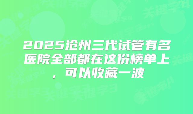 2025沧州三代试管有名医院全部都在这份榜单上，可以收藏一波