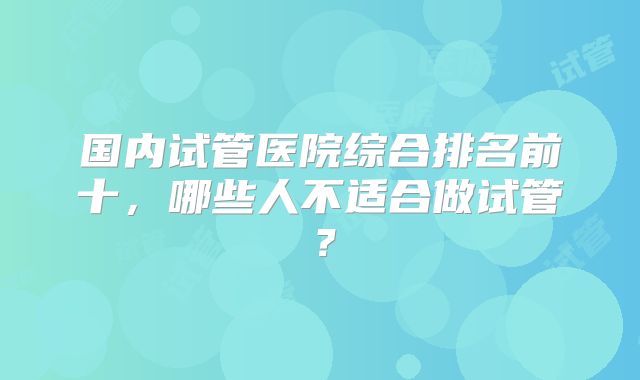国内试管医院综合排名前十，哪些人不适合做试管？