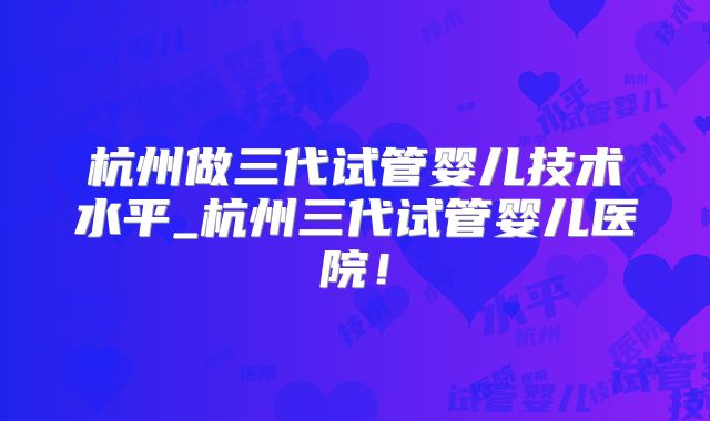 杭州做三代试管婴儿技术水平_杭州三代试管婴儿医院！