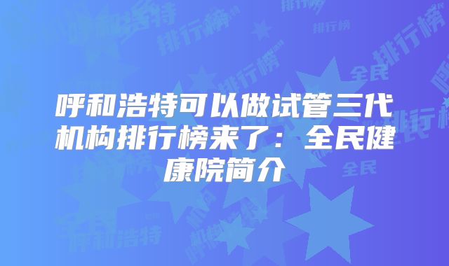 呼和浩特可以做试管三代机构排行榜来了:全民健康院简介