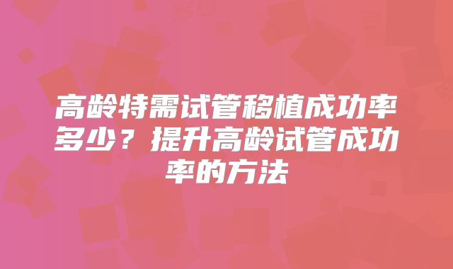 高龄特需试管移植成功率多少?提升高龄试管成功率的方法