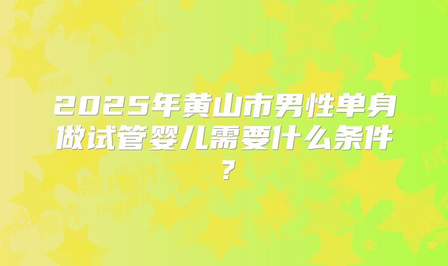 2025年黄山市男性单身做试管婴儿需要什么条件？