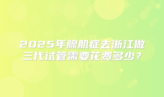 2025年腺肌症去浙江做三代试管需要花费多少?