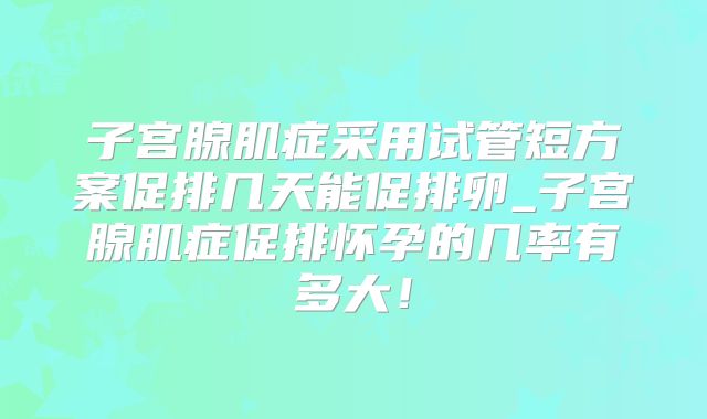 子宫腺肌症采用试管短方案促排几天能促排卵_子宫腺肌症促排怀孕的几率有多大！