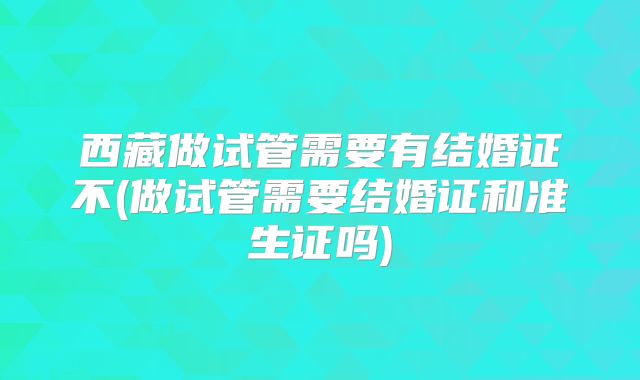 西藏做试管需要有结婚证不(做试管需要结婚证和准生证吗)