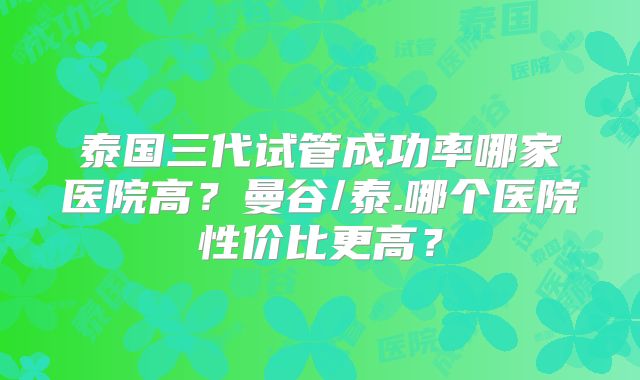 泰国三代试管成功率哪家医院高?曼谷/泰.哪个医院性价比更高?
