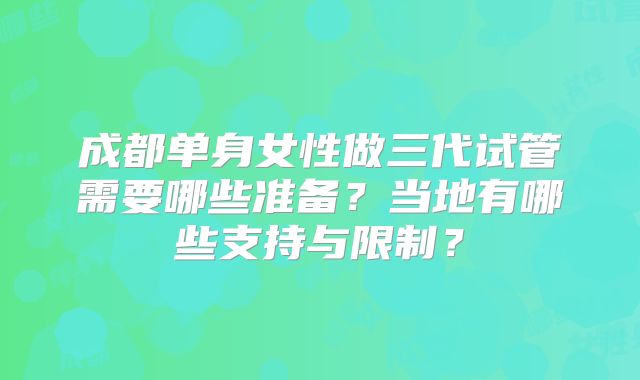 成都单身女性做三代试管需要哪些准备?当地有哪些支持与限制?