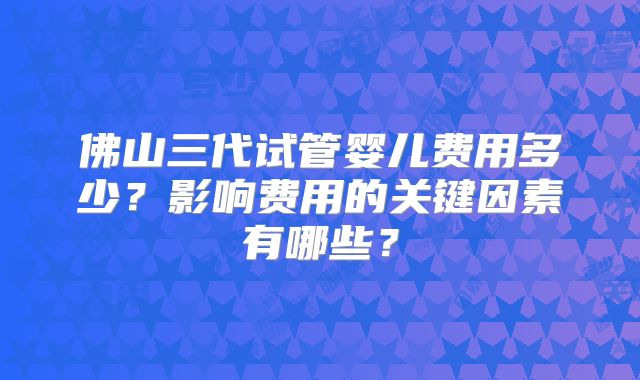 佛山三代试管婴儿费用多少?影响费用的关键因素有哪些?