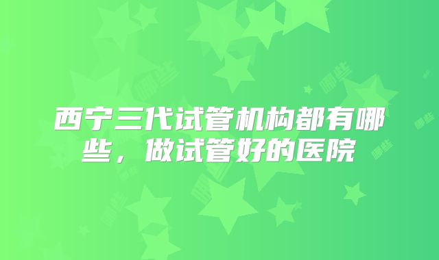 西宁三代试管机构都有哪些，做试管好的医院