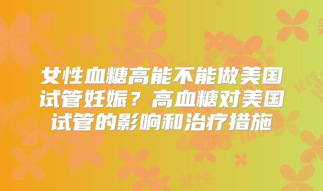 女性血糖高能不能做美国试管妊娠？高血糖对美国试管的影响和治疗措施