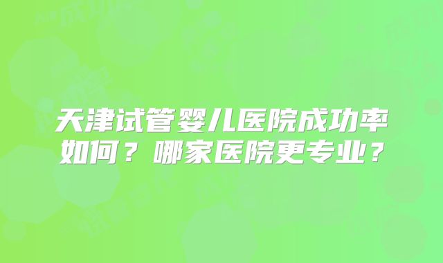 天津试管婴儿医院成功率如何？哪家医院更专业？
