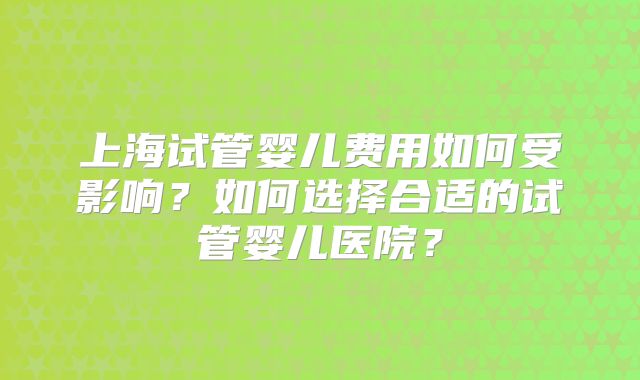 上海试管婴儿费用如何受影响？如何选择合适的试管婴儿医院？